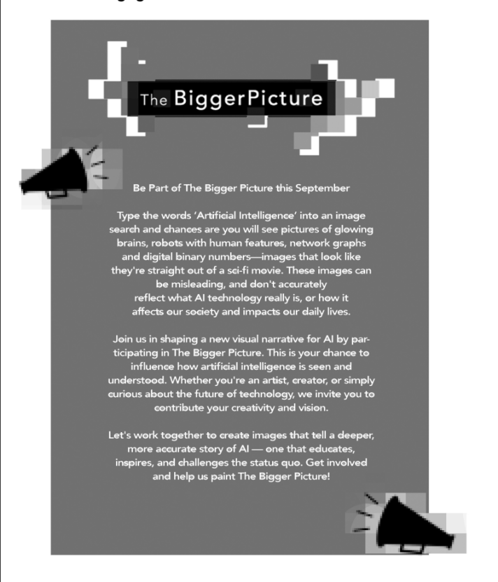 zine page for The Bigger Picture initiative, encouraging participation to reshape how artificial intelligence is visually represented. The text highlights the following:

    Current Misrepresentations of AI: It notes that typical AI-related imagery (e.g., glowing brains, humanoid robots, and binary code) often resembles science fiction and fails to reflect the true nature and societal impact of AI.

    Invitation to Participate: The flyer invites artists, creators, and those curious about AI to contribute by creating more meaningful, accurate, and inspiring visual representations of AI that challenge stereotypes and better reflect its real-world impact.

    Call to Action: It emphasizes collaboration to shape a more nuanced and educational visual narrative about AI, urging participants to help "paint The Bigger Picture."

The minimalist design uses grayscale elements, simple typography, and graphics of megaphones to symbolize amplifying voices or calls for engagement.
